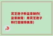 灵芝孢子粉盆景制作(盆景新宠：用灵芝孢子粉打造独特美景)