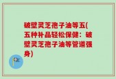 破壁灵芝孢子油等五(五种补品轻松保健：破壁灵芝孢子油等管道强身)
