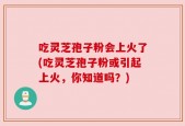 吃灵芝孢子粉会上火了(吃灵芝孢子粉或引起上火，你知道吗？)