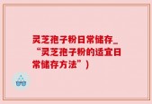 灵芝孢子粉日常储存_“灵芝孢子粉的适宜日常储存方法”)