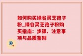 如何购买绿谷灵芝孢子粉_绿谷灵芝孢子粉购买指南：步骤、注意事项与品质鉴别