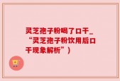 灵芝孢子粉喝了口干_“灵芝孢子粉饮用后口干现象解析”)