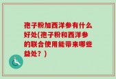 孢子粉加西洋参有什么好处(孢子粉和西洋参的联合使用能带来哪些益处？)