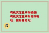 有机灵芝孢子粉破壁(有机灵芝孢子粉高效吸收，提升免疫力)
