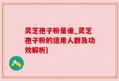 灵芝孢子粉是谁_灵芝孢子粉的适用人群及功效解析)
