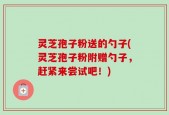 灵芝孢子粉送的勺子(灵芝孢子粉附赠勺子，赶紧来尝试吧！)