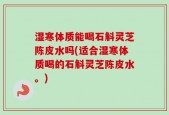 湿寒体质能喝石斛灵芝陈皮水吗(适合湿寒体质喝的石斛灵芝陈皮水。)