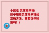 小孩吃 灵芝孢子粉(孩子服用灵芝孢子粉的正确方法，重要性你知道吗？)