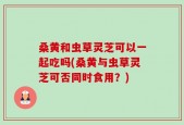 桑黄和虫草灵芝可以一起吃吗(桑黄与虫草灵芝可否同时食用？)