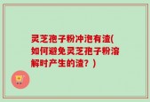 灵芝孢子粉冲泡有渣(如何避免灵芝孢子粉溶解时产生的渣？)