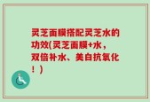 灵芝面膜搭配灵芝水的功效(灵芝面膜+水，双倍补水、美白抗氧化！)