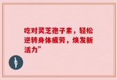 吃对灵芝孢子素，轻松逆转身体疲劳，焕发新活力”