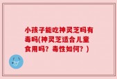 小孩子能吃神灵芝吗有毒吗(神灵芝适合儿童食用吗？毒性如何？)