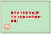 灵芝孢子粉与茶水(灵芝孢子粉和茶水的联合益处)