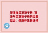 茶沛加灵芝孢子粉_茶沛与灵芝孢子粉的完美结合：健康养生新选择