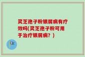 灵芝孢子粉银屑病有疗效吗(灵芝孢子粉可用于治疗银屑病？)