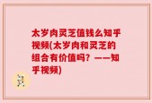 太岁肉灵芝值钱么知乎视频(太岁肉和灵芝的组合有价值吗？——知乎视频)