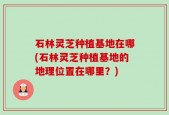 石林灵芝种植基地在哪(石林灵芝种植基地的地理位置在哪里？)