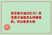 灵芝孢子油记忆力？灵芝孢子油是怎么样使用的，可以用多久呢