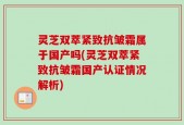 灵芝双萃紧致抗皱霜属于国产吗(灵芝双萃紧致抗皱霜国产认证情况解析)