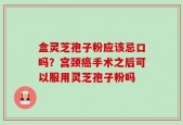 盒灵芝孢子粉应该忌口吗？宫颈癌手术之后可以服用灵芝孢子粉吗