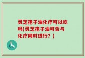 灵芝孢子油化疗可以吃吗(灵芝孢子油可否与化疗同时进行？)