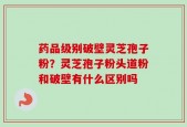 药品级别破壁灵芝孢子粉？灵芝孢子粉头道粉和破壁有什么区别吗