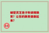 破壁灵芝孢子粉调理肠胃？让你的肠胃健康起来？
