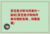 灵芝孢子粉与丹参片一起吃(灵芝孢子粉和丹参片搭配食用，效果显著)