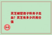 灵芝破壁孢子粉鼻子出血？灵芝有多少药用价值