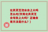 北芪灵芝泡水会上火吗怎么吃(饮用北芪灵芝会导致上火吗？正确食用方法是什么？)
