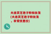 大连灵芝孢子粉和批发(大连灵芝孢子粉批发，享受优惠价)