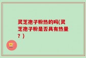 灵芝孢子粉热的吗(灵芝孢子粉是否具有热量？)