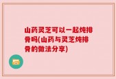 山药灵芝可以一起炖排骨吗(山药与灵芝炖排骨的做法分享)