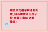 破壁灵芝孢子粉送礼礼盒_精选破壁灵芝孢子粉 精美礼盒装 送礼佳品)