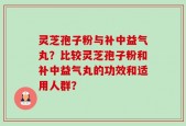 灵芝孢子粉与补中益气丸？比较灵芝孢子粉和补中益气丸的功效和适用人群？