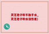 灵芝孢子粉不融于水_灵芝孢子粉水溶性差)