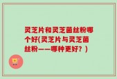 灵芝片和灵芝菌丝粉哪个好(灵芝片与灵芝菌丝粉——哪种更好？)