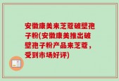 安徽康美来芝蔻破壁孢子粉(安徽康美推出破壁孢子粉产品来芝蔻，受到市场好评)