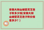 安徽大别山破壁灵芝孢子粉多少钱(安徽大别山破壁灵芝孢子粉价格是多少？)