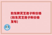 敖东牌灵芝孢子粉价格(敖东灵芝孢子粉价格发布)