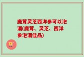 鹿茸灵芝西洋参可以泡酒(鹿茸、灵芝、西洋参泡酒佳品)