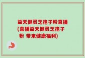 益天健灵芝孢子粉直播(直播益天健灵芝孢子 粉 带来健康福利)