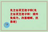 先之谷灵芝孢子粉(先之谷灵芝孢子粉：提升免疫力，改善睡眠、抗衰老)