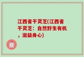 江西省干灵芝(江西省干灵芝：自然野生有机，滋益身心)
