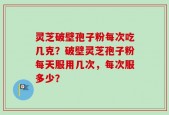 灵芝破壁孢子粉每次吃几克？破壁灵芝孢子粉每天服用几次，每次服多少？