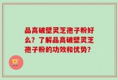 品高破壁灵芝孢子粉好么？了解品高破壁灵芝孢子粉的功效和优势？
