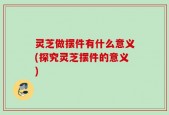 灵芝做摆件有什么意义(探究灵芝摆件的意义)