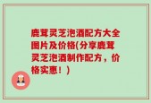 鹿茸灵芝泡酒配方大全图片及价格(分享鹿茸灵芝泡酒制作配方，价格实惠！)