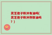 灵芝孢子粉冲有油吗(灵芝孢子粉冲剂带油吗？)